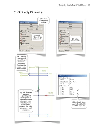 Section 2.1 Step-by-Step: W16x50 Beam 61
2.1-9 Specify Dimensions
[2] Leave
<General> as
default tool.
[1] Select
<Dimensions>
toolbox.
[4] Select
<Horizontal>.
[3] Click this
segment and
move leftward
to create a
dimension.
Note that the
entity is now
blue-colored.
[5] Click these two
segments
sequentially and
move upward to
create a horizontal
dimension. Note
that all segments
now turn blue,
indicating that these
segments are well
constrained.
[6] In <DetailsView>,
type 0.38 (in) for H4
and 0.628 (in) forV3.
 
