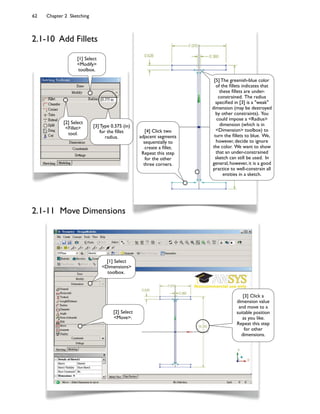 62 Chapter 2 Sketching
2.1-10 Add Fillets
2.1-11 Move Dimensions
[1] Select
<Modify>
toolbox.
[2] Select
<Fillet>
tool.
[3] Type 0.375 (in)
for the 7llet
radius.
[4] Click two
adjacent segments
sequentially to
create a 7llet.
Repeat this step
for the other
three corners.
[2] Select
<Move>.
[3] Click a
dimension value
and move to a
suitable position
as you like.
Repeat this step
for other
dimensions.
[1] Select
<Dimensions>
toolbox.
[5] The greenish-blue color
of the 7llets indicates that
these 7llets are under-
constrained. The radius
speci7ed in [3] is a "weak"
dimension (may be destroyed
by other constraints). You
could impose a <Radius>
dimension (which is in
<Dimension> toolbox) to
turn the 7llets to blue. We,
however, decide to ignore
the color. We want to show
that an under-constrained
sketch can still be used. In
general, however, it is a good
practice to well-constrain all
entities in a sketch.
 