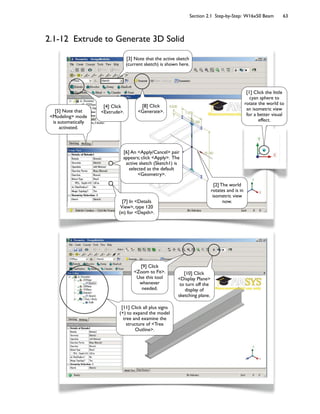 Section 2.1 Step-by-Step: W16x50 Beam 63
2.1-12 Extrude to Generate 3D Solid
[9] Click
<Zoom to Fit>.
Use this tool
whenever
needed.
[10] Click
<Display Plane>
to turn off the
display of
sketching plane.
[11] Click all plus signs
(+) to expand the model
tree and examine the
structure of <Tree
Outline>.
[3] Note that the active sketch
(current sketch) is shown here.
[6] An <Apply/Cancel> pair
appears; click <Apply>. The
active sketch (Sketch1) is
selected as the default
<Geometry>.
[2] The world
rotates and is in
isometric view
now.
[5] Note that
<Modeling> mode
is automatically
activated.
[7] In <Details
View>, type 120
(in) for <Depth>.
[1] Click the little
cyan sphere to
rotate the world to
an isometric view
for a better visual
effect.
[4] Click
<Extrude>.
[8] Click
<Generate>.
 