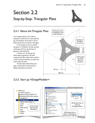 Section 2.2 Step-by-Step: Triangular Plate 65
Section 2.2
Step-by-Step: Triangular Plate
The triangular plate [1, 2] is made to
withstand a tensile force on each side face
[3]. The thickness of the plate is 10 mm.
Other dimensions are shown in the 9gure.
In this section, we want to sketch
the plate on <XYPlane> and then extrude
a thickness of 10 mm along Z-axis to
generate a 3D solid body.
In Section 3.1, we will use this
sketch again to generate a 2D solid
model, and the 2D model is then used for
a static structural simulation to assess the
stress under the loads.
The 2D solid model will be used
again in Section 8.2 to demonstrate a
design optimization procedure.
2.2-1 About the Triangular Plate
40mm
30 mm
300 mm
2.2-2 Start up <DesignModeler>
[1] From Start
menu, launch
Workbench.
[2] Double-click to
create a <Geometry>
system (see 2.1-2[3, 4]).
[3] Double-click to
start up
<DesignModeler>.
[1] The plate
has three
planes of
symmetry.
[2] Radii of
the 9llets
are 10 mm.
[3] Tensile forces
are applied on the
three side faces.
 
