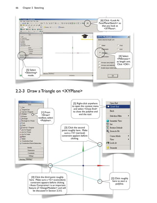 66 Chapter 2 Sketching
[5] Select
<Sketching>
mode.
[6] Click <Look At
Face/Plane/Sketch> so
that you look at
<XYPlane>.
[4] Select
<Millimeter>
as length unit.
Click <OK>.
[2] Click roughly
here to start a
polyline.
[3] Click the second
point roughly here. Make
sure a <V> (vertical)
constraint appears before
clicking.
[4] Click the third point roughly
here. Make sure a <C> (coincident)
constraint appears before clicking.
<Auto Constraints> is an important
feature of <DesignModeler> and will
be discussed in Section 2.3-5.
[5] Right-click anywhere
to open the context menu
and select <Close End>
to close the polyline and
end the tool.
[1] From
<Draw>
toolbox, select
<Polyline>.
2.2-3 Draw a Triangle on <XYPlane>
 