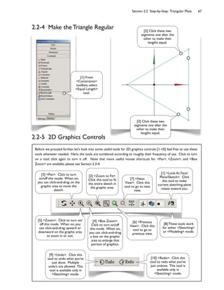 Section 2.2 Step-by-Step: Triangular Plate 67
Before we proceed further, let's look into some useful tools for 2D graphics controls [1-10]; feel free to use these
tools whenever needed. Here, the tools are numbered according to roughly their frequency of use. Click to turn
on a tool; click again to turn it off. Note that more useful mouse shortcuts for <Pan>, <Zoom>, and <Box
Zoom> are available; please see Section 2.3-4.
2.2-4 Make the Triangle Regular
[1] From
<Constraints>
toolbox, select
<Equal Length>
tool.
[2] Click these two
segments one after the
other to make their
lengths equal.
[3] Click these two
segments one after the
other to make their
lengths equal.
[9] <Undo>. Click this
tool to undo what you've
just done. Multiple
undo's are allowed. This
tool is available only in
<Sketching> mode.
[10] <Redo>. Click this
tool to redo what you've
just undone. This tool is
available only in
<Sketching> mode.
[2] <Zoom to Fit>.
Click this tool to Ct
the entire sketch in
the graphic area.
[4] <Box Zoom>.
Click to turn on/off
this mode. When on,
you can click-and-drag
a box on the graphic
area to enlarge that
portion of graphics.
[5] <Zoom>. Click to turn on/
off this mode. When on, you
can click-and-drag upward or
downward on the graphic area
to zoom in or out.
[1] <Look At Face/
Plane/Sketch>. Click
this tool to make
current sketching plane
rotate toward you.
[6] <Previous
View>. Click this
tool to go to
previous view.
[7] <Next
View>. Click this
tool to go to next
view.
[8] These tools work
for either <Sketching>
or <Modeling> mode.
[3] <Pan>. Click to turn
on/off this mode. When on,
you can click-and-drag on the
graphic area to move the
sketch.
2.2-5 2D Graphics Controls
 