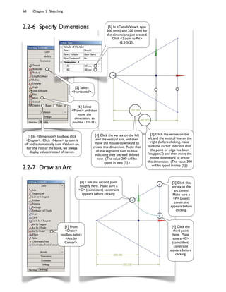 68 Chapter 2 Sketching
2.2-7 Draw an Arc
[2] Select
<Horizontal>.
[6] Select
<Move> and then
move the
dimensions as
you like (2.1-11).
[3] Click the vertex on the
left and the vertical line on the
right (before clicking, make
sure the cursor indicates that
the point or edge has been
"snapped,") and then move the
mouse downward to create
this dimension. (The value 300
will be typed in step [5].)
[4] Click the vertex on the left
and the vertical axis, and then
move the mouse downward to
create this dimension. Note that
all the segments turn to blue,
indicating they are well de:ned
now. (The value 200 will be
typed in step [5].)
[5] In <DetailsView>, type
300 (mm) and 200 (mm) for
the dimensions just created.
Click <Zoom to Fit>
(2.2-5[2]).
[2] Click this
vertex as the
arc center.
Make sure a
<P> (point)
constraint
appears before
clicking.
[3] Click the second point
roughly here. Make sure a
<C> (coincident) constraint
appears before clicking.
[4] Click the
third point
here. Make
sure a <C>
(coincident)
constraint
appears before
clicking.
[1] From
<Draw>
toolbox, select
<Arc by
Center>.
2.2-6 Specify Dimensions
[1] In <Dimension> toolbox, click
<Display>. Click <Name> to turn it
off and automatically turn <Value> on.
For the rest of the book, we always
display values instead of names.
 