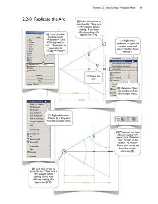 Section 2.2 Step-by-Step: Triangular Plate 69
2.2-8 Replicate the Arc
[2] Select the
arc.
[4] Select this vertex as
paste handle. Make sure
a <P> appears before
clicking. If you have
dif<culty making <P>
appear, see [7, 8].[1] From <Modify>
toolbox, select
<Replicate>. Type
120 (degrees) for
<r>. <Replicate> is
equivalent to
<Copy>+<Paste>.
[7] Whenever you have
dif<culty making <P>
appear, click <Selection
Filter: Points> in the
toolbar. <Selection
Filter> also can be set
from the context
menu, see [8].
[3] Right-click
anywhere to open the
context menu and
select <End/Set Paste
Handle>.
[8] <Selection Filter>
also can be set from
the context menu.
[6] Click this vertex to
paste the arc. Make sure a
<P> appears before
clicking. If you have
dif<culty making <P>
appear, see [7, 8].
[5] Right-click-select
<Rotate by r Degrees>
from the context menu.
 