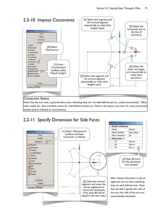 Section 2.2 Step-by-Step: Triangular Plate 71
After impose dimension in [2], all
segments turn to blue, indicating
they are well de<ned now. Note
that we didn't specify the radii of
the arcs; the radii of the arcs are
automatically calculated.
Constraint Status
Note that the arcs have a greenish-blue color, indicating they are not well de<ned yet (i.e., under-constrained). Other
color codes are: blue and black colors for well de<ned entities (i.e., <xed in the space); red color for over-constrained
entities; gray to indicate an inconsistency.
[1] From
<Constraints>
toolbox, select
<Equal Length>.
[5] Select the
horizontal axis as
the line of
symmetry.
[4] Select
<Symmetry>.
[2] Select this segment and
the vertical segment
sequentially to make their
lengths equal.
[3] Select this segment and
the vertical segment
sequentially to make their
lengths equal.
[6] Select the
lower and upper
arcs sequentially to
make them
symmetric.
[1] Select <Dimension>
toolbox and leave
<General> as default.
[2] Click the vertical
segment and move the
mouse rightward to
create this dimension.
(The value 40 will be
typed in the next step.)
[3] Type 40 (mm)
for the dimension
just created.
2.2-10 Impose Constraints
2.2-11 Specify Dimension for Side Faces
 