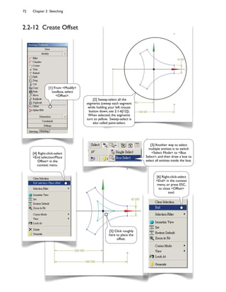 72 Chapter 2 Sketching
2.2-12 Create Offset
[1] From <Modify>
toolbox, select
<Offset>.
[2] Sweep-select all the
segments (sweep each segment
while holding your left mouse
button down, see 2.1-6[12]).
When selected, the segments
turn to yellow. Sweep-select is
also called paint-select.
[4] Right-click-select
<End selection/Place
Offset> in the
context menu.
[6] Right-click-select
<End> in the context
menu, or press ESC,
to close <Offset>
tool.
[5] Click roughly
here to place the
offset.
[3] Another way to select
multiple entities is to switch
<Select Mode> to <Box
Select>, and then draw a box to
select all entities inside the box.
 