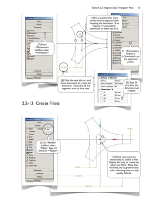 Section 2.2 Step-by-Step: Triangular Plate 73
2.2-13 Create Fillets
[1] In <Modify>
toolbox, select
<Fillet>. Type 10
(mm) for <Radius>.
[7] From
<Dimension>
toolbox, select
<Horizontal>.
[8] Click the two left arcs and
move downward to create this
dimension. Note that all the
segments turn to blue now.
[9] Type 30
(mm) for the
dimension just
created.
[10] It is possible that some
points become separate after
imposing the dimension. If so,
impose a <Coincident>
constraint on them, see [11].
[11] If necessary,
impose a
<Coincident> on
the separated
points.
[2] Click two segments
sequentially to create a 8llet.
Repeat this step to create the
other two 8llets. Note that
the 8llets are in greenish-blue
color, indicating they are only
weakly de8ned.
 