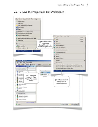 Section 2.2 Step-by-Step: Triangular Plate 75
2.2-15 Save the Project and Exit Workbench
[2] Click <Save
Project>. Type
"Triplate" as project
name.
[1] Pull-down-select
<File/Close
DesignModeler> to
close <DesignModeler>.
[3] Pull-down-select
<File/Exit> to
exit Workbench.
 