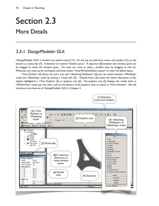 76 Chapter 2 Sketching
Section 2.3
More Details
2.3-1 DesignModeler GUI
<DesignModeler GUI> is divided into several areas [1-7]. On the top are pull-down menus and toolbars [1]; on the
bottom is a status bar [7]. In-between are several "window panes." A separator [8] between two window panes can
be dragged to resize the window panes. You even can move or dock a window pane by dragging its title bar.
Whenever you mess up the workspace, pull-down-select <View/Windows/Reset Layout> to reset the default layout.
<Tree Outline> [3] shares the same area with <Sketching Toolboxes> [4]; you can switch between <Modeling>
mode and <Sketching> mode by clicking a "mode tab" [2]. <Details View> [6] shows the detail information of the
objects highlighted in <Tree Outline> [3] or graphics area [5]. The graphics area [5] displays the model when in
<Model View> mode; you can click a tab (at the bottom of the graphics area) to switch to <Print Preview>. We will
introduce more features of <DesignModeler GUI> in Chapter 4.
[1] Pull-down
menus and toolbars.
[3] <Tree
Outline>, in
<Modeling>
mode.
[6] Details
view.
[5] Graphics area.
[7] Status bar.
[4] <Sketching
Toolboxes>, in
<Sketching> mode.
[2] Mode tabs.
[8] A separator
allows you to
resize window
panes.
 