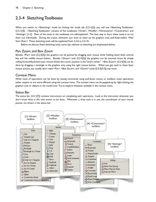 78 Chapter 2 Sketching
2.3-4 Sketching Toolboxes
When you switch to <Sketching> mode by clicking the mode tab (2.3-1[2]), you will see <Sketching Toolboxes>
(2.3-1[4]). <Sketching Toolboxes> consists of ?ve toolboxes: <Draw>, <Modify>, <Dimensions>, <Constraints>, and
<Settings> [1-5]. Most of the tools in the toolboxes are self-explained. The best way to learn these tools is to try
them out individually. During the tryout, whenever you want to clean up the graphics area, pull-down-select <File/
Start Over>. These sketching tools will be explained from 2.3-6 to 2.3-10.
Before we discuss these sketching tools, some tips relevant to sketching are emphasized below.
Pan, Zoom, and Box Zoom
Besides <Pan> tool (2.2-5[3]), the graphics can be panned by dragging your mouse while holding down both control
key and the middle mouse button. Besides <Zoom> tool (2.2-5[5]) the graphics can be zoomed in/out by simply
rolling forward/backward your mouse wheel; the cursor position is the "zoom center." <Box Zoom> (2.2-5[4]) can be
done by dragging a rectangle in the graphics area using the right mouse button. When you get used to these basic
mouse actions, you usually don't need <Pan>, <Box Zoom>, and <Zoom> tools (2.2-5[3-5]) any more.
Context Menu
While most of operations can be done by issuing commands using pull-down menus or toolbars, many operations
either require or are more ef?cient using the context menu. The context menu can be popped-up by right-clicking the
graphics area or objects in the model tree. Try to explore whatever available in the context menu.
Status Bar
The status bar (2.3-1[7]) contains instructions on completing each operations. Look at the instruction whenever you
don't know what is the next action to be done. Whenever a draw tool is in use, the coordinates of your mouse
pointer are shown in the status bar.
[1] <Draw>
toolbox.
[2] <Modify>
toolbox. [3] <Dimensions>
toolbox.
[4] <Constraints>
toolbox.
[5] <Settings>
toolbox.
 