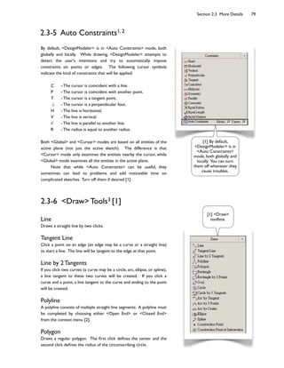 Section 2.3 More Details 79
2.3-5 Auto Constraints1, 2
By default, <DesignModeler> is in <Auto Constraints> mode, both
globally and locally. While drawing, <DesignModeler> attempts to
detect the user's intentions and try to automatically impose
constraints on points or edges. The following cursor symbols
indicate the kind of constraints that will be applied:
C - The cursor is coincident with a line.
P - The cursor is coincident with another point.
T - The cursor is a tangent point.
- The cursor is a perpendicular foot.
H - The line is horizontal.
V - The line is vertical.
// - The line is parallel to another line.
R - The radius is equal to another radius.
Both <Global> and <Cursor> modes are based on all entities of the
active plane (not just the active sketch). The difference is that
<Cursor> mode only examines the entities nearby the cursor, while
<Global> mode examines all the entities in the active plane.
Note that while <Auto Constraints> can be useful, they
sometimes can lead to problems and add noticeable time on
complicated sketches. Turn off them if desired [1].
2.3-6 <Draw> Tools3 [1]
Line
Draws a straight line by two clicks.
Tangent Line
Click a point on an edge (an edge may be a curve or a straight line)
to start a line. The line will be tangent to the edge at that point.
Line by 2 Tangents
If you click two curves (a curve may be a circle, arc, ellipse, or spline),
a line tangent to these two curves will be created. If you click a
curve and a point, a line tangent to the curve and ending to the point
will be created.
Polyline
A polyline consists of multiple straight line segments. A polyline must
be completed by choosing either <Open End> or <Closed End>
from the context menu [2].
Polygon
Draws a regular polygon. The ?rst click de?nes the center and the
second click de?nes the radius of the circumscribing circle.
[1] By default,
<DesignModeler> is in
<Auto Constraints>
mode, both globally and
locally. You can turn
them off whenever they
cause troubles.
[1] <Draw>
toolbox.
 