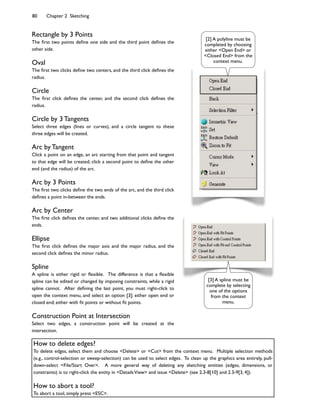 80 Chapter 2 Sketching
Rectangle by 3 Points
The 7rst two points de7ne one side and the third point de7nes the
other side.
Oval
The 7rst two clicks de7ne two centers, and the third click de7nes the
radius.
Circle
The 7rst click de7nes the center, and the second click de7nes the
radius.
Circle by 3 Tangents
Select three edges (lines or curves), and a circle tangent to these
three edges will be created.
Arc by Tangent
Click a point on an edge, an arc starting from that point and tangent
to that edge will be created; click a second point to de7ne the other
end (and the radius) of the arc.
Arc by 3 Points
The 7rst two clicks de7ne the two ends of the arc, and the third click
de7nes a point in-between the ends.
Arc by Center
The 7rst click de7nes the center, and two additional clicks de7ne the
ends.
Ellipse
The 7rst click de7nes the major axis and the major radius, and the
second click de7nes the minor radius.
Spline
A spline is either rigid or 8exible. The difference is that a 8exible
spline can be edited or changed by imposing constraints, while a rigid
spline cannot. After de7ning the last point, you must right-click to
open the context menu, and select an option [3]: either open end or
closed end; either with 7t points or without 7t points.
Construction Point at Intersection
Select two edges, a construction point will be created at the
intersection.
[3] A spline must be
complete by selecting
one of the options
from the context
menu.
[2] A polyline must be
completed by choosing
either <Open End> or
<Closed End> from the
context menu.
How to delete edges?
To delete edges, select them and choose <Delete> or <Cut> from the context menu. Multiple selection methods
(e.g., control-selection or sweep-selection) can be used to select edges. To clean up the graphics area entirely, pull-
down-select <File/Start Over>. A more general way of deleting any sketching entities (edges, dimensions, or
constraints) is to right-click the entity in <DetailsView> and issue <Delete> (see 2.3-8[10] and 2.3-9[3, 4]).
How to abort a tool?
To abort a tool, simply press <ESC>.
 