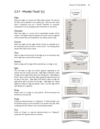 Section 2.3 More Details 81
2.3-7 <Modify> Tools4 [1]
Fillet
Select two edges or a vertex, and a 6llet will be created. The radius of
the 6llet can be speci6ed in the toolbox [2]. Note that this radius
value is temporary and not a "formal" dimension or constraint,
meaning that it can be changed by other dimensions or constraints.
Chamber
Select two edges or a vertex, and an equal-length chamber will be
created. The lengths (distance between the vertex and the endpoints
of the chamber line) can be speci6ed in the toolbox, similar to [2].
Corner
Select two edges, and the edges will be trimmed or extended up to
the intersection point and form a sharp corner. The clicking points
decide which sides to be trimmed.
Trim
Select an edge, and the portion of the edge up to its intersection with
other edge, axis, or point will be removed.
Extend
Select an edge, and the edge will be extended up to an edge or axis.
Split
This tool splits an edge into several segments depending on the
options from the context menu [3]. <Split Edge at Selection>: select
an edge, and the edge will be split at the clicking point. <Split Edges at
Point>: select a point, and all the edges passing through that point will
be split at that point. <Split Edge at All Points>: select an edge, the
edge will be split at all points on the edge. <Split Edge into n Equal
Segments>: Select an edge and specify a value n, and the edge will be
split equally into n segments.
Drag
Drags a point or an edge to a new position. All the constraints and
dimensions are preserved.
Copy
Copies the selected entities to a "clipboard." A <Paste Handle> must
be speci6ed using one of the methods in the context menu [4]. After
completing this tool, <Paste> tool is automatically activated.
Cut
Similar to <Copy>, i.e., copy the selected entities to a "clipboard,"
except that the copied entities are removed.
[1] <Modify>
toolbox.
[2] Radii of 6llets can be
speci6ed as "weak"
dimensions.
[4] Options of
<Copy> in the
context menu.
[3] Options of
<Split> in the
context menu.
 