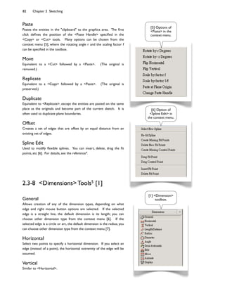 82 Chapter 2 Sketching
Paste
Pastes the entities in the "clipboard" to the graphics area. The :rst
click de:nes the position of the <Paste Handle> speci:ed in the
<Copy> or <Cut> tools. Many options can be chosen from the
context menu [5], where the rotating angle r and the scaling factor f
can be speci:ed in the toolbox.
Move
Equivalent to a <Cut> followed by a <Paste>. (The original is
removed.)
Replicate
Equivalent to a <Copy> followed by a <Paste>. (The original is
preserved.)
Duplicate
Equivalent to <Replicate>, except the entities are pasted on the same
place as the originals and become part of the current sketch. It is
often used to duplicate plane boundaries.
Offset
Creates a set of edges that are offset by an equal distance from an
existing set of edges.
Spline Edit
Used to modify ;exible splines. You can insert, delete, drag the :t
points, etc [6]. For details, see the reference4.
[5] Options of
<Paste> in the
context menu.
[6] Option of
<Spline Edit> in
the context menu.
2.3-8 <Dimensions> Tools5 [1]
General
Allows creation of any of the dimension types, depending on what
edge and right mouse button options are selected. If the selected
edge is a straight line, the default dimension is its length; you can
choose other dimension type from the context menu [6]. If the
selected edge is a circle or arc, the default dimension is the radius; you
can choose other dimension type from the context menu [7].
Horizontal
Select two points to specify a horizontal dimension. If you select an
edge (instead of a point), the horizontal extremity of the edge will be
assumed.
Vertical
Similar to <Horizontal>.
[1] <Dimension>
toolbox.
 