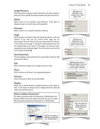 Section 2.3 More Details 83
Length/Distance
Select two points to specify a distance dimension. You also can select a
point and a line to specify the distance between the point and the line.
Radius
Select a circle or arc to specify a radius dimension. If you select an
ellipse, the major (or minor) radius will be speci9ed.
Diameter
Select a circle or arc to specify a diameter dimension.
Angle
Select two lines to specify an angle. By varying the selection order and
location of the lines, you can control which angle you are
dimensioning. The end of the lines that you select will be the direction
of the hands, and the angle is measured counterclockwise from the
9rst selected hand to the second. If the angle is not what you want,
repeatedly choose <Alternate Angle> from the context menu until the
correct angle is selected [8].
Semi-Automatic
This tool displays a series of dimensions automatically to help you fully
dimension the sketch.
Edit
Click a dimension, it allows you to change its name or value.
Move
Click a dimension and move it to an appropriate position.
Animate
Click a dimension to show the animated effects.
Display
Allows you to decide whether to display dimension names, values, or
both. In this book, we always choose to display dimension values [9]
rather than dimension names.
[6] Option of
<General> in the
context menu if you
select a line.
[7] Option of
<General> in the
context menu if you
select a circle or arc.
[8] Repeatedly choose
<Alternate Angle> from the
context menu until the
correct angle is selected.
[9] In this book, we
always choose to
display dimension
values.
How to delete dimensions?
To delete a dimension, select the dimension in <DetailsView>, and
choose <Delete> from the context menu [10]. You even can delete
ALL dimensions by right-click <Dimensions> in <DetailsView>.
[10]You can delete a
dimension by selecting
it in <DetailsView>.
 