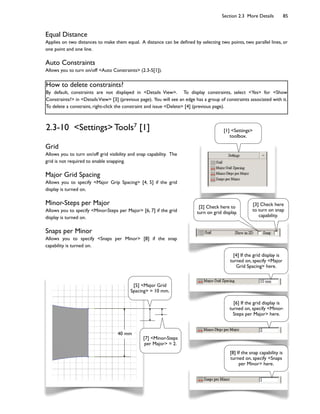 Section 2.3 More Details 85
Equal Distance
Applies on two distances to make them equal. A distance can be de;ned by selecting two points, two parallel lines, or
one point and one line.
Auto Constraints
Allows you to turn on/off <Auto Constraints> (2.3-5[1]).
How to delete constraints?
By default, constraints are not displayed in <Details View>. To display constraints, select <Yes> for <Show
Constraints?> in <DetailsView> [3] (previous page). You will see an edge has a group of constraints associated with it.
To delete a constraint, right-click the constraint and issue <Delete> [4] (previous page).
40 mm
2.3-10 <Settings> Tools7 [1]
Grid
Allows you to turn on/off grid visibility and snap capability. The
grid is not required to enable snapping.
Major Grid Spacing
Allows you to specify <Major Grip Spacing> [4, 5] if the grid
display is turned on.
Minor-Steps per Major
Allows you to specify <Minor-Steps per Major> [6, 7] if the grid
display is turned on.
Snaps per Minor
Allows you to specify <Snaps per Minor> [8] if the snap
capability is turned on.
[5] <Major Grid
Spacing> = 10 mm.
[7] <Minor-Steps
per Major> = 2.
[2] Check here to
turn on grid display.
[1] <Settings>
toolbox.
[3] Check here
to turn on snap
capability.
[4] If the grid display is
turned on, specify <Major
Grid Spacing> here.
[8] If the snap capability is
turned on, specify <Snaps
per Minor> here.
[6] If the grid display is
turned on, specify <Minor-
Steps per Major> here.
 