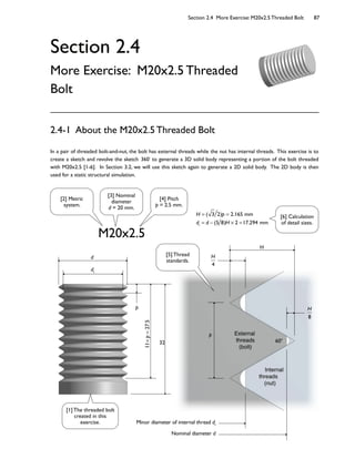 Section 2.4 More Exercise: M20x2.5 Threaded Bolt 87
32
11×p=27.5
d1
d
External
threads
(bolt)
Internal
threads
(nut)
H
H
4
H
8
p
Minor diameter of internal thread d1
Nominal diameter d
p
60o
Section 2.4
More Exercise: M20x2.5 Threaded
Bolt
In a pair of threaded bolt-and-nut, the bolt has external threads while the nut has internal threads. This exercise is to
create a sketch and revolve the sketch 360 to generate a 3D solid body representing a portion of the bolt threaded
with M20x2.5 [1-6]. In Section 3.2, we will use this sketch again to generate a 2D solid body. The 2D body is then
used for a static structural simulation.
2.4-1 About the M20x2.5 Threaded Bolt
M20x2.5
H = ( 3 2)p = 2.165 mm
d1
= d (5 8)H × 2 =17.294 mm
[2] Metric
system.
[3] Nominal
diameter
d = 20 mm.
[4] Pitch
p = 2.5 mm.
[1] The threaded bolt
created in this
exercise.
[5] Thread
standards.
[6] Calculation
of detail sizes.
 