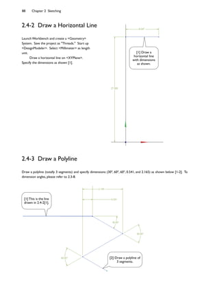 88 Chapter 2 Sketching
2.4-2 Draw a Horizontal Line
2.4-3 Draw a Polyline
Draw a polyline (totally 3 segments) and specify dimensions (30o
, 60o
, 60o
, 0.541, and 2.165) as shown below [1-2]. To
dimension angles, please refer to 2.3-8.
Launch Workbench and create a <Geometry>
System. Save the project as "Threads." Start up
<DesignModeler>. Select <Millimeter> as length
unit.
Draw a horizontal line on <XYPlane>.
Specify the dimensions as shown [1].
[1] Draw a
horizontal line
with dimensions
as shown.
[2] Draw a polyline of
3 segments.
[1] This is the line
drawn in 2.4-2[1].
 