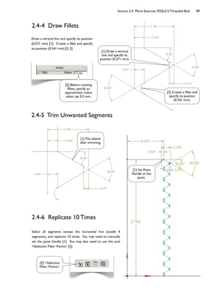 Section 2.4 More Exercise: M20x2.5 Threaded Bolt 89
2.4-4 Draw Fillets
Draw a vertical line and specify its position
(0.271 mm) [1]. Create a 6llet and specify
its position (0.541 mm) [2, 3].
[1] Draw a vertical
line and specify its
position (0.271 mm).
[3] Create a 6llet and
specify its position
(0.541 mm).
[2] Before creating
6llets, specify an
approximate radius
value, say 0.5 mm.
2.4-5 Trim Unwanted Segments
[1] The sketch
after trimming.
2.4-6 Replicate 10 Times
Select all segments except the horizontal line (totally 4
segments), and replicate 10 times. You may need to manually
set the paste handle [1]. You may also need to use the tool
<Selection Filter: Points> [2].
[1] Set Paste
Handle at this
point.
[2] <Selection
Filter: Points>.
 