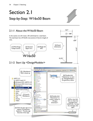 54 Chapter 2 Sketching
Section 2.1
Step-by-Step: W16x50 Beam
In this section, we will create a 3D solid body for a steel beam.
The steel beam has a W16x50 cross-section [1-4] and a length of
10 ft.
2.1-1 About the W16x50 Beam
W16x50
16.25"
.628"
.380"
7.07"
R.375"
[1] Wide-9ange
I-shape section.
[2] Nominal
depth 16 in.
[3] Weight 50
lb/ft.
[4] Detail
dimensions.
[2] <Workbench
GUI> shows up.
[3] Click the plus sign (+) to
expand <Component
Systems>. The plus sign
becomes minus sign.
[4] Double-click
<Geometry> to
create a system in
<Project
Schematic>.
[6] Double-click
<Geometry> to start
up <DesignModeler>,
the geometry editor.
[5]You may click
here to show the
messages from
ANSYS Inc. To hide
the message, click
again.
[1] Launch
Workbench.
2.1-2 Start Up <DesignModeler>
 