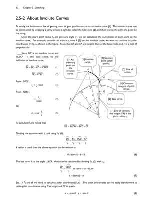 92 Chapter 2 Sketching
To satisfy the fundamental law of gearing, most of gear pro9les are cut to an involute curve [1]. The involute curve may
be constructed by wrapping a string around a cylinder, called the base circle [2], and then tracing the path of a point on
the string.
Given the gear's pitch radius rp and pressure angle , we can calculated the coordinates of each point on the
involute curve. For example, consider an arbitrary point A [3] on the involute curve; we want to calculate its polar
coordinates (r, ) , as shown in the 9gure. Note that BA and CP are tangent lines of the base circle, and F is a foot of
perpendicular.
2.5-2 About Involute Curves
A
C
O
P
B
rb
rpr
D
rb
rb
E F
Since APF is an involute curve and
BCDEF is the base circle, by the
de9nition of involute curve,
BA = BC + CP = BCDEF (1)
CP = CDEF (2)
From OCP ,
rb
= rp
cos (3)
From OBA ,
r =
rb
cos
(4)
Or,
= cos 1
rb
r
(5)
To calculate , we notice that
DE = BCDEF BCD EF
Dividing the equation with rb
and using Eq. (1),
DE
rb
=
BA
rb
BCD
rb
EF
rb
If radian is used, then the above equation can be written as
= (tan ) 1
(6)
The last term 1
is the angle EOF , which can be calculated by dividing Eq. (2) with rb
,
CP
rb
=
CDEF
rb
, or tan = + 1
, or
1
= (tan ) (7)
Eqs. (3-7) are all we need to calculate polar coordinates (r, ) . The polar coordinates can be easily transformed to
rectangular coordinates, using O as origin and OP as y-axis,
x = r sin , y = r cos (8)
1
[4] Contact
point (pitch
point).
[2] Base circle.
[5] Line of
action.
[6] Common
tangent of pitch
circles.
[7] Line of centers;
this length (OP) is the
pitch radius rp.
[1] Involute
curve.
[3] An
arbitrary
point on
the
involute
curve.
 