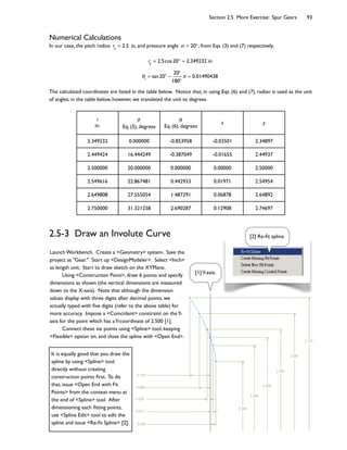 Section 2.5 More Exercise: Spur Gears 93
Numerical Calculations
In our case, the pitch radius rp
= 2.5 in, and pressure angle = 20o
; from Eqs. (3) and (7) respectively,
rb
= 2.5cos20o
= 2.349232 in
1
= tan20o 20o
180o
= 0.01490438
The calculated coordinates are listed in the table below. Notice that, in using Eqs. (6) and (7), radian is used as the unit
of angles; in the table below, however, we translated the unit to degrees.
r
in. Eq. (5), degrees Eq. (6), degrees
x y
2.349232 0.000000 -0.853958 -0.03501 2.34897
2.449424 16.444249 -0.387049 -0.01655 2.44937
2.500000 20.000000 0.000000 0.00000 2.50000
2.549616 22.867481 0.442933 0.01971 2.54954
2.649808 27.555054 1.487291 0.06878 2.64892
2.750000 31.321258 2.690287 0.12908 2.74697
2.5-3 Draw an Involute Curve
Launch Workbench. Create a <Geometry> system. Save the
project as "Gear." Start up <DesignModeler>. Select <Inch>
as length unit. Start to draw sketch on the XYPlane.
Using <Construction Point>, draw 6 points and specify
dimensions as shown (the vertical dimensions are measured
down to the X-axis). Note that although the dimension
values display with three digits after decimal points, we
actually typed with Dve digits (refer to the above table) for
more accuracy. Impose a <Coincident> constraint on theY-
axis for the point which has aY-coordinate of 2.500 [1].
Connect these six points using <Spline> tool, keeping
<Flexible> option on, and close the spline with <Open End>.
[1]Y-axis.
[2] Re-Dt spline.
It is equally good that you draw the
spline by using <Spline> tool
directly without creating
construction points Drst. To do
that, issue <Open End with Fit
Points> from the context menu at
the end of <Spline> tool. After
dimensioning each Dtting points,
use <Spline Edit> tool to edit the
spline and issue <Re-Dt Spline> [2].
 