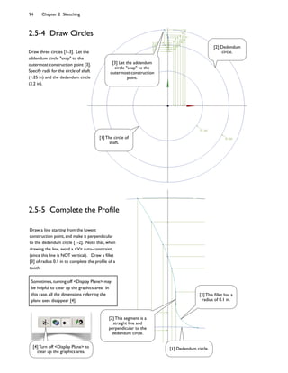 94 Chapter 2 Sketching
2.5-4 Draw Circles
Draw three circles [1-3]. Let the
addendum circle "snap" to the
outermost construction point [3].
Specify radii for the circle of shaft
(1.25 in) and the dedendum circle
(2.2 in).
2.5-5 Complete the Prole
Draw a line starting from the lowest
construction point, and make it perpendicular
to the dedendum circle [1-2]. Note that, when
drawing the line, avoid a V auto-constraint,
(since this line is NOT vertical). Draw a 4llet
[3] of radius 0.1 in to complete the pro4le of a
tooth.
[3] Let the addendum
circle snap to the
outermost construction
point.
[1] The circle of
shaft.
[2] Dedendum
circle.
[2] This segment is a
straight line and
perpendicular to the
dedendum circle.
[3] This 4llet has a
radius of 0.1 in.
[1] Dedendum circle.[4] Turn off Display Plane to
clear up the graphics area.
Sometimes, turning off Display Plane may
be helpful to clear up the graphics area. In
this case, all the dimensions referring the
plane axes disappear [4].
 
