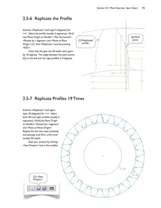 Section 2.5 More Exercise: Spur Gears 95
2.5-6 Replicate the Prole
Activate Replicate tool, type 9 (degrees) for
r. Select the prole (totally 3 segments), End/
Use Plane Origin as Handle, Flip Horizontal,
Rotate by r degrees, and Paste at Plane
Origin [1]. End Replicate tool by pressing
ESC.
Note that the gear has 20 teeth, each spans
by 18 degrees. The angle between the pitch points
[2] on the left and the right proles is 9 degrees.
2.5-7 Replicate Proles 19 Times
Activate Replicate tool again,
type 18 (degrees) for r. Select
both left and right proles (totally 6
segments), End/Use Plane Origin
as Handle, Rotate by r degrees,
and Paste at Plane Origin.
Repeat the last two steps (rotating
and pasting) until ll-in a full circle
(totally 20 teeth).
Save your project by clicking
Save Project tool in the toolbar.
[1] Replicated
prole.
[1] Save
Project.
[2] Pitch
point.
 