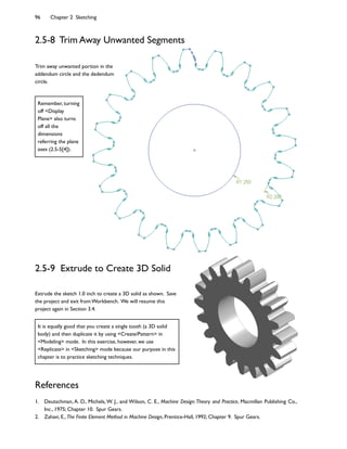 96 Chapter 2 Sketching
References
1. Deutschman, A. D., Michels, W. J., and Wilson, C. E., Machine Design:Theory and Practice, Macmillan Publishing Co.,
Inc., 1975; Chapter 10. Spur Gears.
2. Zahavi, E., The Finite Element Method in Machine Design, Prentice-Hall, 1992; Chapter 9. Spur Gears.
2.5-8 Trim Away Unwanted Segments
2.5-9 Extrude to Create 3D Solid
Extrude the sketch 1.0 inch to create a 3D solid as shown. Save
the project and exit from Workbench. We will resume this
project again in Section 3.4.
Trim away unwanted portion in the
addendum circle and the dedendum
circle.
It is equally good that you create a single tooth (a 3D solid
body) and then duplicate it by using Create/Pattern in
Modeling mode. In this exercise, however, we use
Replicate in Sketching mode because our purpose in this
chapter is to practice sketching techniques.
Remember, turning
off Display
Plane also turns
off all the
dimensions
referring the plane
axes (2.5-5[4]).
 