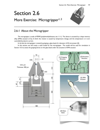 Section 2.6 More Exercise: Microgripper 97
480
144
176
280
400140212
7747
87
20
R25R45
32
92
D30
Unit: m
Thickness: 300 m
Section 2.6
More Exercise: Microgripper1, 2
The microgripper is made of PDMS (polydimethylsiloxane, see 1.1-1). The device is actuated by a shape memory
alloy (SMA) actuator [1-3], of which the motion is caused by temperature change, and the temperature is in turn
controlled by electric current.
In the lab, the microgripper is tested by gripping a glass bead of a diameter of 30 micrometer [4].
In this section, we will create a solid model for the microgripper. The model will be used for simulation in
Section 13.3 to assess the gripping forces on the glass bead under the actuation of SMA actuator.
2.6-1 About the Microgripper
[2] Actuation
direction.
[1] Gripping
direction.
[3] SMA
actuator.
[4] Glass
bead.
 