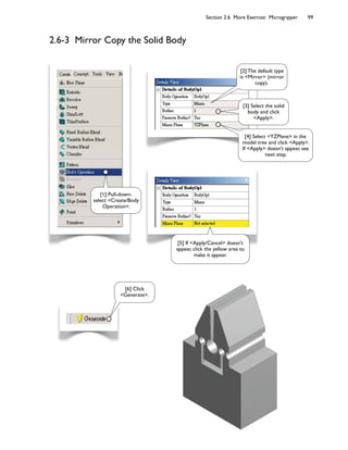 Section 2.6 More Exercise: Microgripper 99
2.6-3 Mirror Copy the Solid Body
[3] Select the solid
body and click
Apply.
[2] The default type
is Mirror (mirror
copy).
[6] Click
Generate.
[4] Select YZPlane in the
model tree and click Apply.
If Apply doesn't appear, see
next step.
[5] If Apply/Cancel doesn't
appear, click the yellow area to
make it appear.
[1] Pull-down-
select Create/Body
Operation.
 