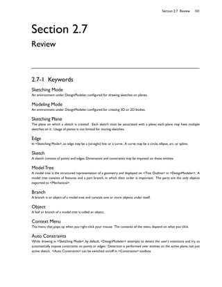 2.7-1 Keywords
Sketching Mode
An environment under DesignModeler, con5gured for drawing sketches on planes.
Modeling Mode
An environment under DesignModeler, con5gured for creating 3D or 2D bodies.
Sketching Plane
The plane on which a sketch is created. Each sketch must be associated with a plane; each plane may have multiple
sketches on it. Usage of planes is not limited for storing sketches.
Edge
In Sketching Mode, an edge may be a (straight) line or a curve. A curve may be a circle, ellipse, arc, or spline.
Sketch
A sketch consists of points and edges. Dimensions and constraints may be imposed on these entities.
Model Tree
A model tree is the structured representation of a geometry and displayed on Tree Outline in DesignModeler. A
model tree consists of features and a part branch, in which their order is important. The parts are the only objects
exported to Mechanical.
Branch
A branch is an object of a model tree and consists one or more objects under itself.
Object
A leaf or branch of a model tree is called an object.
Context Menu
The menu that pops up when you right-click your mouse. The contents of the menu depend on what you click.
Auto Constraints
While drawing in Sketching Mode, by default, DesignModeler attempts to detect the user's intentions and try to
automatically impose constraints on points or edges. Detection is performed over entities on the active plane, not just
active sketch. Auto Constraints can be switched on/off in Constraints toolbox.
Section 2.7 Review 101
Section 2.7
Review
 