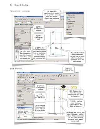 56 Chapter 2 Sketching
Impose symmetry constraints...
[6] Click
<Constraints>
toolbox.
[8] Click
<Symmetry>
tool.
[9] Click the vertical
axis and then two
vertical lines on both
sides to make them
symmetric about the
vertical axis.
[10] Right-click
anywhere on the graphic
area to open the context
menu, and choose
<Select new symmetry
axis>.
[11] Click the
horizontal axis and
then two horizontal
lines on both sides
to make them
symmetric about
the horizontal axis.
[7] If you don't
see <Symmetry>
tool, click here to
scroll down until
you see the tool.
[12] Click
<Dimensions>
toolbox.
[13]
<General> is
the default tool.
[17] In <Details
View>, type 7.07
(in) for H1 and
16.25 (in) forV2.
[14] Click this line,
move the mouse
upward, then click again
to create H1.
[15] Click this line,
move the mouse
rightward, then click
again to createV2.
[18] Click
<Zoom to Fit>.
[16] All the lines turn to blue
color. Colors are used to
indicate the constraint status.
The blue color means a
geometric entity is well
constrained.
Specify dimensions...
 