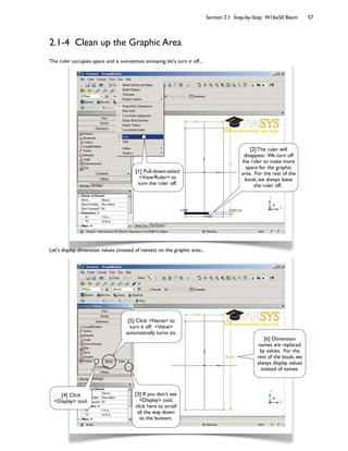 Section 2.1 Step-by-Step: W16x50 Beam 57
2.1-4 Clean up the Graphic Area
The ruler occupies space and is sometimes annoying; let's turn it off...
Let's display dimension values (instead of names) on the graphic area...
[2] The ruler will
disappear. We turn off
the ruler to make more
space for the graphic
area. For the rest of the
book, we always leave
the ruler off.
[1] Pull-down-select
<View/Ruler> to
turn the ruler off.
[3] If you don't see
<Display> tool,
click here to scroll
all the way down
to the bottom.
[4] Click
<Display> tool.
[5] Click <Name> to
turn it off. <Value>
automatically turns on.
[6] Dimension
names are replaced
by values. For the
rest of the book, we
always display values
instead of names.
 
