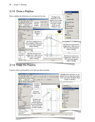 58 Chapter 2 Sketching
2.1-5 Draw a Polyline
Draw a polyline; the dimensions are not important for now...
[1] Select
<Draw>
toolbox.
[2] Select
<Polyline>
tool.
[3] Click roughly here to
start a polyline. Make sure a
<C> (coincident) appears
before clicking.
[4] Click the second point
roughly here. Make sure an
<H> (horizontal) appears
before clicking.
[5] Click the third point
roughly here. Make sure a
<V> (vertical) appears
before clicking.
[6] Click the last point
roughly here. Make sure an
<H> and a <C> appear
before clicking.
[7] Right-click
anywhere on the
graphic area to open
the context menu,
and select <Open
End> to end
<Polyline> tool.
[4] Right-click anywhere on the
graphic area to open the context
menu, and select <End/Use Plane
Origin as Handle>.
[1] Select
<Modify>
toolbox.
[2] Select
<Copy> tool.
[3] Select the
three newly
created segments
by control-clicking
them (see [11])
one after another.
Copy the newly created polyline to the right side, 8ip horizontally...
2.1-6 Copy the Polyline
 