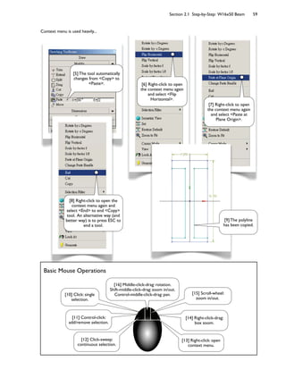 Section 2.1 Step-by-Step: W16x50 Beam 59
Context menu is used heavily...
Basic Mouse Operations
[8] Right-click to open the
context menu again and
select <End> to end <Copy>
tool. An alternative way (and
better way) is to press ESC to
end a tool.
[6] Right-click to open
the context menu again
and select <Flip
Horizontal>.
[5] The tool automatically
changes from <Copy> to
<Paste>.
[7] Right-click to open
the context menu again
and select <Paste at
Plane Origin>.
[10] Click: single
selection.
[11] Control-click:
add/remove selection.
[12] Click-sweep:
continuous selection.
[13] Right-click: open
context menu.
[14] Right-click-drag:
box zoom.
[15] Scroll-wheel:
zoom in/out.
[16] Middle-click-drag: rotation.
Shift-middle-click-drag: zoom in/out.
Control-middle-click-drag: pan.
[9] The polyline
has been copied.
 
