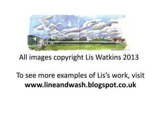 All images copyright Lis Watkins 2013
To see more examples of Lis’s work, visit
www.lineandwash.blogspot.co.uk
 