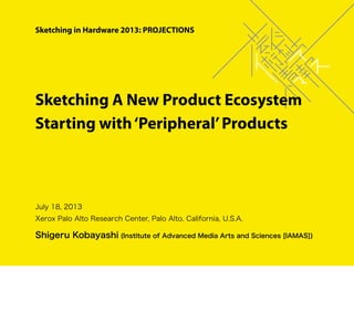 July 18, 2013
Xerox Palo Alto Research Center, Palo Alto, California, U.S.A.
Shigeru Kobayashi (Institute of Advanced Media Arts and Sciences [IAMAS])
Sketching A New Product Ecosystem
Starting with‘Peripheral’Products
Sketching in Hardware 2013: PROJECTIONS
 