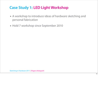 Case Study 1: LED Light Workshop

• A workshop to introduce ideas of hardware sketching and
   personal fabrication

• Hold 7 workshop since September 2010




Sketching in Hardware 2011 | Shigeru Kobayashi
                                                            12
 