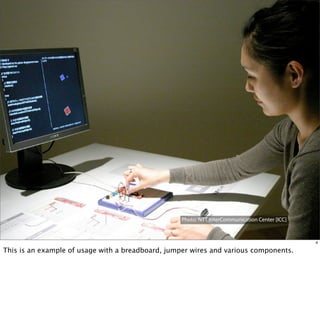 Photo: NTT InterCommunication Center [ICC]

        Sketching in Hardware 2011 | Shigeru Kobayashi
                                                                                                      4

This is an example of usage with a breadboard, jumper wires and various components.
 