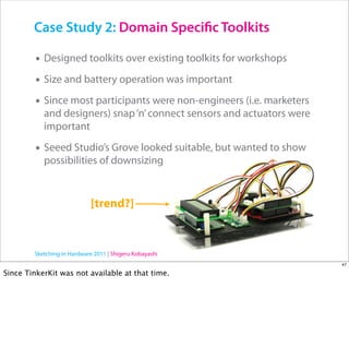 Case Study 2: Domain Speci c Toolkits

         • Designed toolkits over existing toolkits for workshops
         • Size and battery operation was important
         • Since most participants were non-engineers (i.e. marketers
           and designers) snap ‘n’ connect sensors and actuators were
           important

         • Seeed Studio’s Grove looked suitable, but wanted to show
           possibilities of downsizing


                             [trend?]


        Sketching in Hardware 2011 | Shigeru Kobayashi
                                                                        47

Since TinkerKit was not available at that time.
 