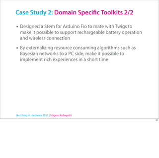 Case Study 2: Domain Speci c Toolkits 2/2

• Designed a Stem for Arduino Fio to mate with Twigs to
   make it possible to support rechargeable battery operation
   and wireless connection

• By externalizing resource consuming algorithms such as
   Bayesian networks to a PC side, make it possible to
   implement rich experiences in a short time




Sketching in Hardware 2011 | Shigeru Kobayashi
                                                                51
 
