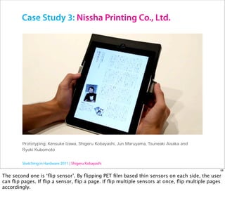 Case Study 3: Nissha Printing Co., Ltd.




        Sketching in Hardware 2011 | Shigeru Kobayashi
                                                                                              58

The second one is ‘ﬂip sensor’. By ﬂipping PET ﬁlm based thin sensors on each side, the user
can ﬂip pages. If ﬂip a sensor, ﬂip a page. If ﬂip multiple sensors at once, ﬂip multiple pages
accordingly.
 