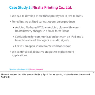 Case Study 3: Nissha Printing Co., Ltd.

        • We had to develop these three prototypes in two months
        • To realize, we utilized various open source products
           • Arduino Fio based PCB: an Arduino clone with a on-
               board battery charger in a small form factor

            • SoftModem: for communication between an iPad and a
               board via a headphone jack as audio signals

            • Leaves: an open source framework for eBooks
        • We continue collaborative studies to explore more
           applications



        Sketching in Hardware 2011 | Shigeru Kobayashi
                                                                                         59

The soft modem board is also available at SparkFun as ‘Audio Jack Modem for iPhone and
Android’.
 