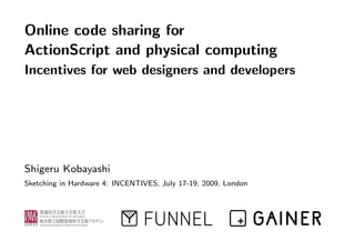 Online code sharing for
ActionScript and physical computing
Incentives for web designers and developers




Shigeru Kobayashi
Sketching in Hardware 4: INCENTIVES, July 17-19, 2009, London
 