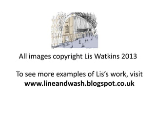 All images copyright Lis Watkins 2013
To see more examples of Lis’s work, visit
www.lineandwash.blogspot.co.uk
 