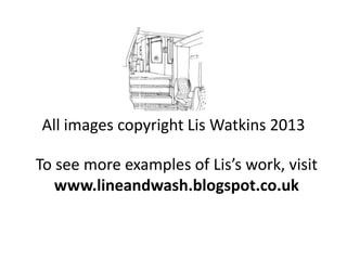 All images copyright Lis Watkins 2013
To see more examples of Lis’s work, visit
www.lineandwash.blogspot.co.uk

 