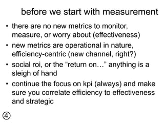 before we start with measurement
• there are no new metrics to monitor,
  measure, or worry about (effectiveness)
• new metrics are operational in nature,
  efficiency-centric (new channel, right?)
• social roi, or the “return on…” anything is a
  sleigh of hand
• continue the focus on kpi (always) and make
  sure you correlate efficiency to effectiveness
  and strategic


 