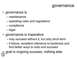 governance
• governance is
    – maintenance
    – operating rules and regulations
    – compliance
    – legal
• governance is imperative
    – may succeed without it, but only short term
    – if failure, excellent reference to backtrack and
      find better ways to redo and succeed
• goal is ongoing success, nothing else

 