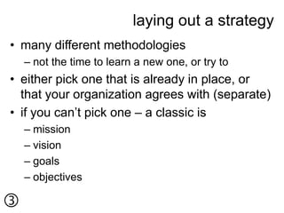 laying out a strategy
• many different methodologies
    – not the time to learn a new one, or try to
• either pick one that is already in place, or
  that your organization agrees with (separate)
• if you can’t pick one – a classic is
    – mission
    – vision
    – goals
    – objectives


 